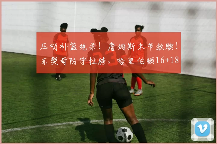 压哨补篮绝杀！詹姆斯末节救赎！东契奇防守拉胯，哈里伯顿16+18