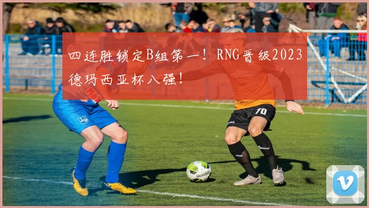 四连胜锁定B组第一！RNG晋级2023德玛西亚杯八强！