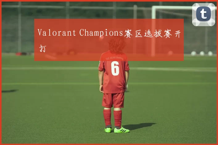 Valorant Champions赛区选拔赛开打