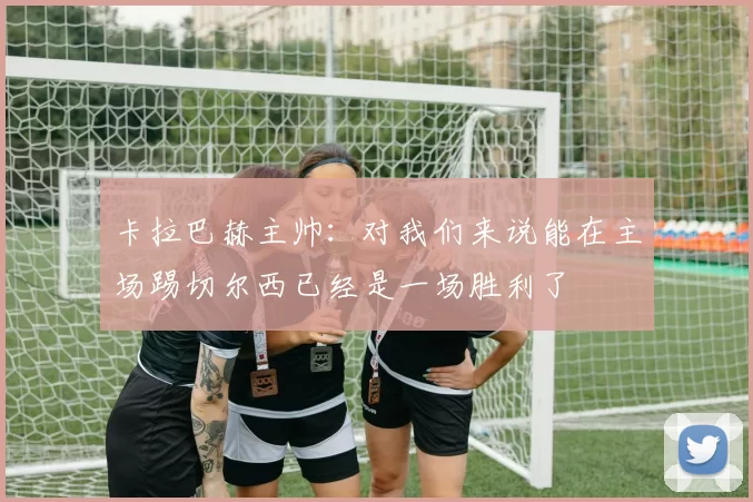 卡拉巴赫主帅：对我们来说能在主场踢切尔西已经是一场胜利了