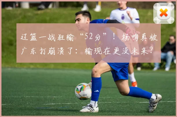 辽篮一战狂输“52分”！杨鸣真被广东打崩溃了：输现在更没未来？