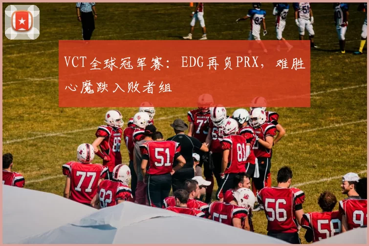 VCT全球冠军赛：EDG再负PRX，难胜心魔跌入败者组