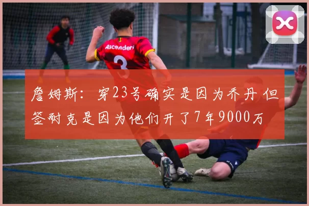 詹姆斯：穿23号确实是因为乔丹 但签耐克是因为他们开了7年9000万
