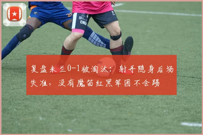 复盘米兰0-1被淘汰：射手隐身后场失准，没有魔笛红黑军团不会踢
