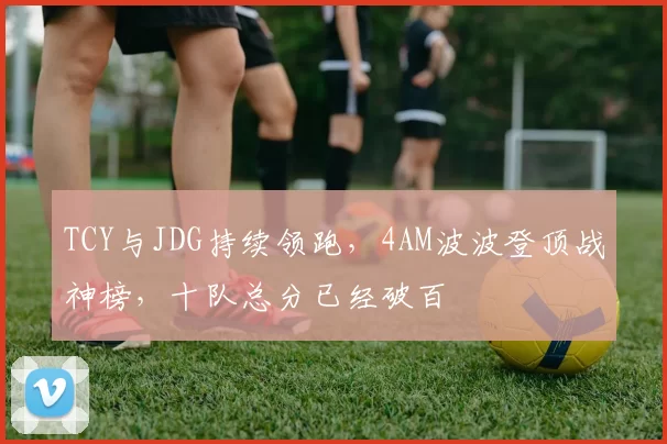 TCY与JDG持续领跑，4AM波波登顶战神榜，十队总分已经破百