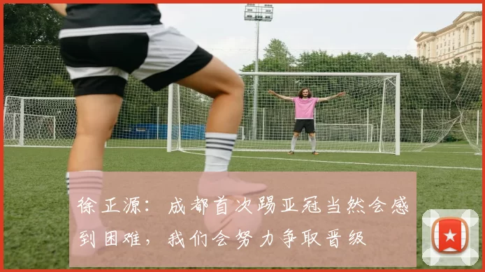 徐正源：成都首次踢亚冠当然会感到困难，我们会努力争取晋级
