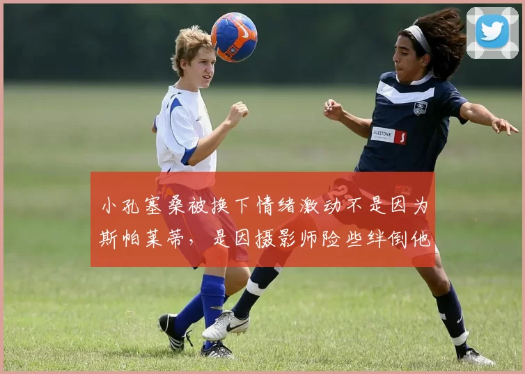 小孔塞桑被换下情绪激动不是因为斯帕莱蒂，是因摄影师险些绊倒他