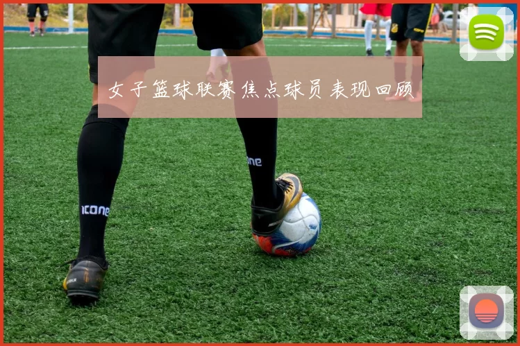 女子篮球联赛焦点球员表现回顾