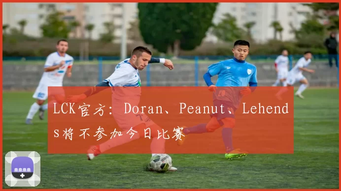 LCK官方：Doran、Peanut、Lehends将不参加今日比赛