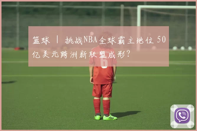 篮球 ｜ 挑战NBA全球霸主地位 50亿美元跨洲新联盟成形？