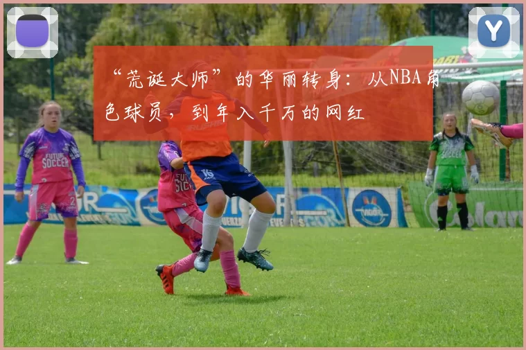 “荒诞大师”的华丽转身：从NBA角色球员，到年入千万的网红