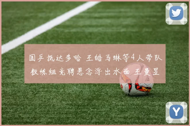 国乒抵达多哈 王皓马琳等4人带队 教练组竞聘悬念浮出水面 王曼昱剑指冠军
