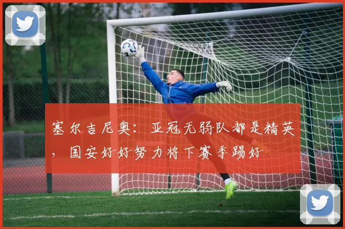 塞尔吉尼奥：亚冠无弱队都是精英，国安好好努力将下赛季踢好