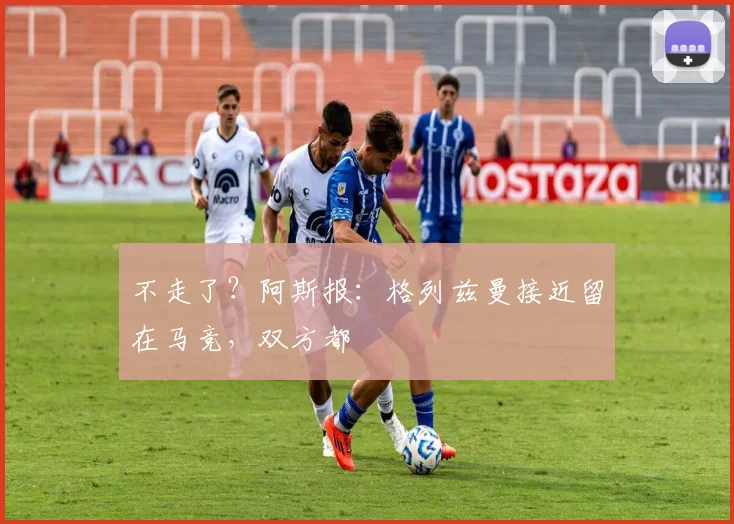 不走了？阿斯报：格列兹曼接近留在马竞，双方都