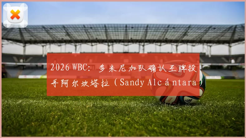 2026 WBC：多米尼加队确认王牌投手阿尔坎塔拉（Sandy Alcántara）已康复并出战