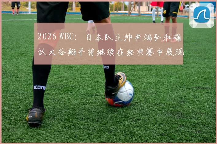 2026 WBC：日本队主帅井端弘和确认大谷翔平将继续在经典赛中展现“二刀流”神迹