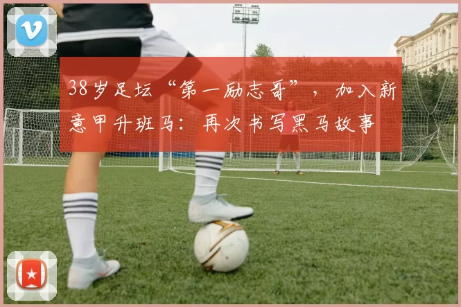 38岁足坛“第一励志哥”，加入新意甲升班马：再次书写黑马故事
