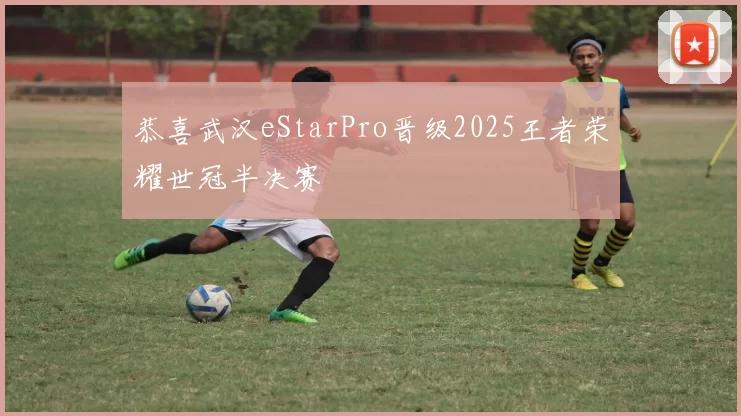 恭喜武汉eStarPro晋级2025王者荣耀世冠半决赛