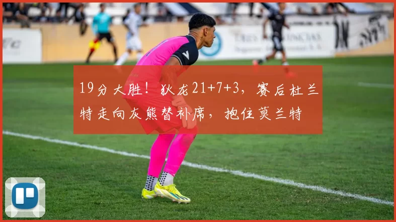 19分大胜！狄龙21+7+3，赛后杜兰特走向灰熊替补席，抱住莫兰特