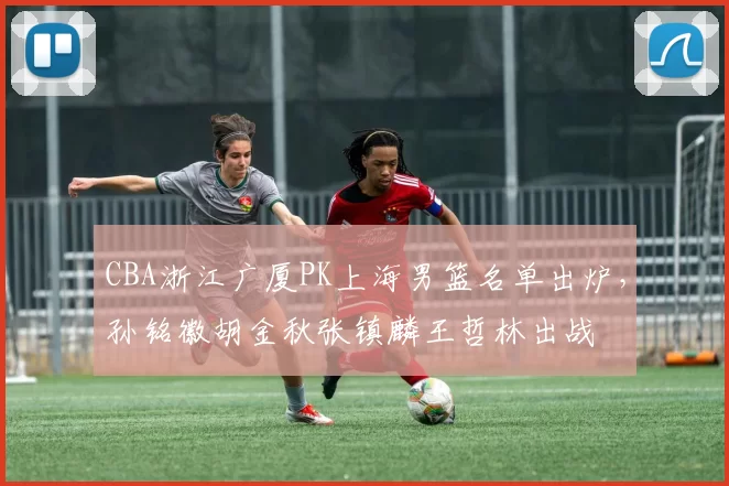 CBA浙江广厦PK上海男篮名单出炉，孙铭徽胡金秋张镇麟王哲林出战