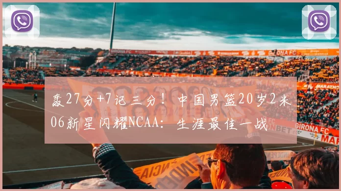 轰27分+7记三分！中国男篮20岁2米06新星闪耀NCAA：生涯最佳一战