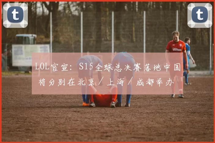 LOL官宣：S15全球总决赛落地中国 将分别在北京／上海／成都举办