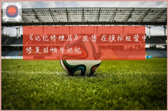 《记忆修理店》发售 在模拟经营中修复旧物与记忆