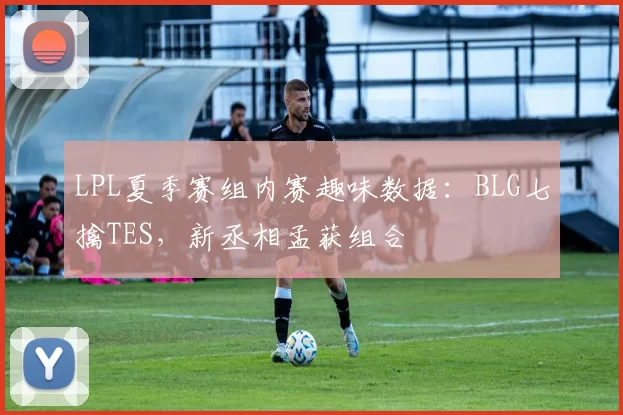 LPL夏季赛组内赛趣味数据：BLG七擒TES，新丞相孟获组合