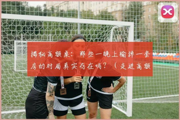 揭秘高额桌：那些一晚上输掉一套房的对局真实存在吗？（走进高额桌：一晚输掉一套房真的会发生吗？）