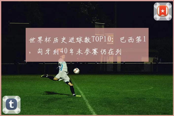 世界杯历史进球数TOP10：巴西第1，匈牙利40年未参赛仍在列