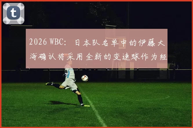 2026 WBC：日本队名单中的伊藤大海确认将采用全新的变速球作为经典赛的“秘密武器”