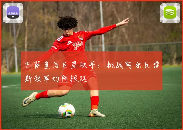 巴萨皇马巨星联手，挑战阿尔瓦雷斯领军的阿根廷