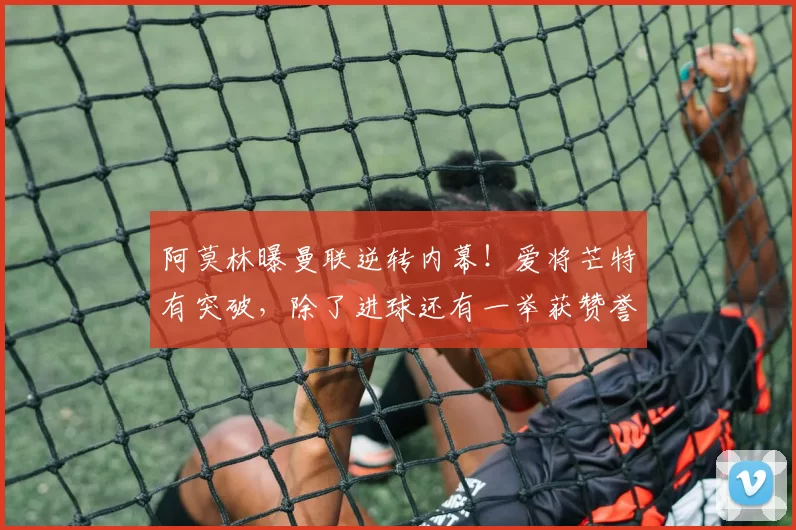 阿莫林曝曼联逆转内幕！爱将芒特有突破，除了进球还有一举获赞誉