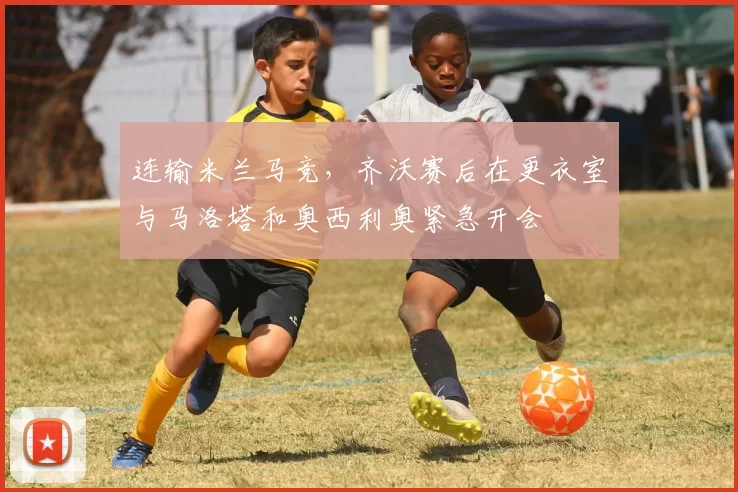 连输米兰马竞，齐沃赛后在更衣室与马洛塔和奥西利奥紧急开会