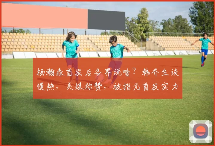 杨瀚森首发后各界说啥？韩乔生谈慢热，美媒称赞，被指无首发实力